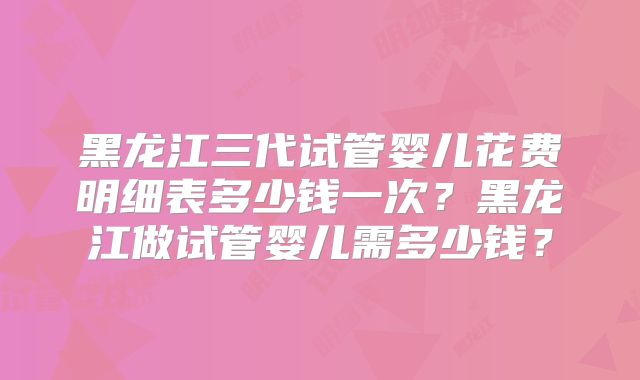 黑龙江三代试管婴儿花费明细表多少钱一次?黑龙江做试管婴儿需多少钱?