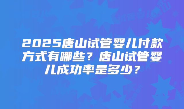 2025唐山试管婴儿付款方式有哪些？唐山试管婴儿成功率是多少？