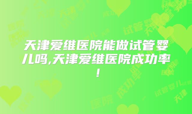 天津爱维医院能做试管婴儿吗,天津爱维医院成功率！