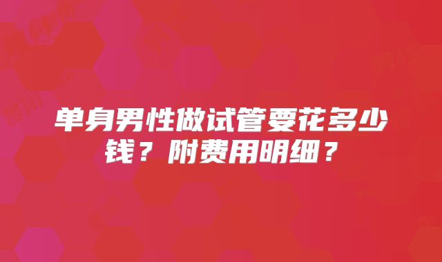 单身男性做试管要花多少钱？附费用明细？
