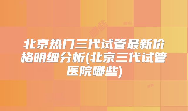 北京热门三代试管最新价格明细分析(北京三代试管医院哪些)