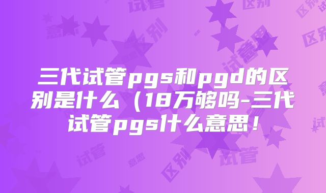 三代试管pgs和pgd的区别是什么(18万够吗-三代试管pgs什么意思!