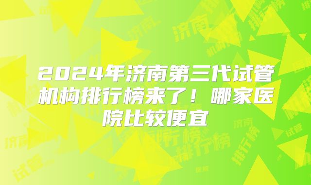 2024年济南第三代试管机构排行榜来了!哪家医院比较便宜