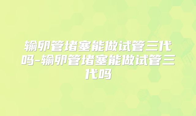 输卵管堵塞能做试管三代吗-输卵管堵塞能做试管三代吗