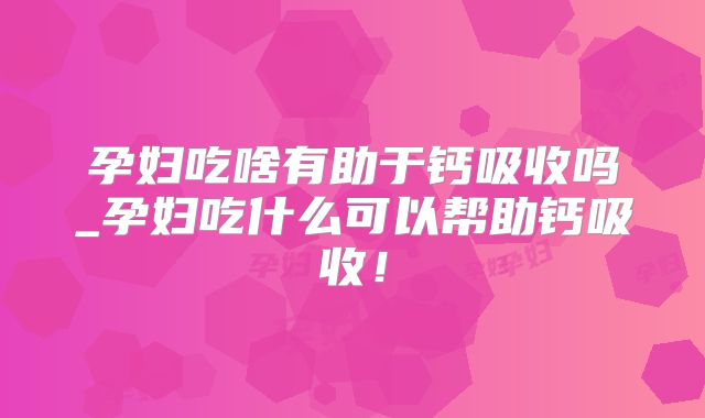 孕妇吃啥有助于钙吸收吗_孕妇吃什么可以帮助钙吸收！