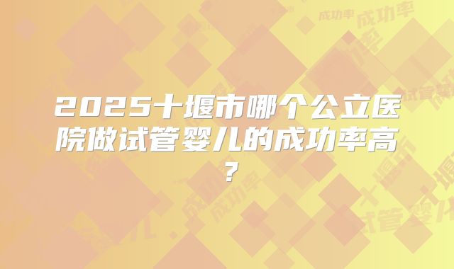 2025十堰市哪个公立医院做试管婴儿的成功率高？