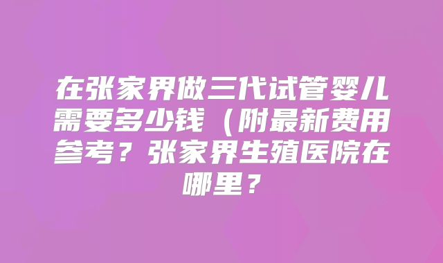 在张家界做三代试管婴儿需要多少钱（附最新费用参考？张家界生殖医院在哪里？