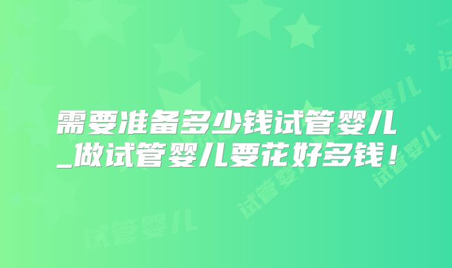 需要准备多少钱试管婴儿_做试管婴儿要花好多钱!