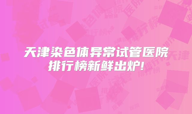 天津染色体异常试管医院排行榜新鲜出炉!