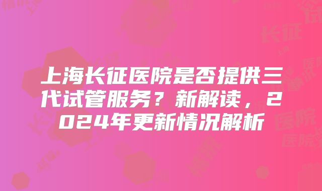 上海长征医院是否提供三代试管服务?新解读,2024年更新情况解析