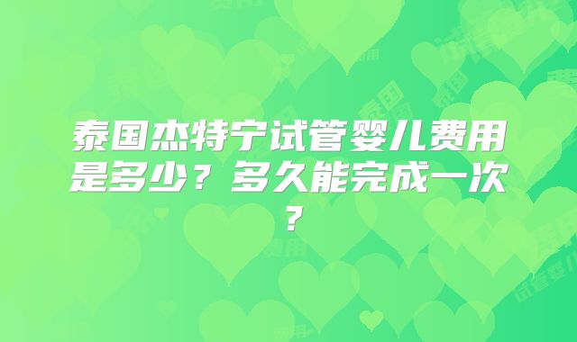泰国杰特宁试管婴儿费用是多少？多久能完成一次？