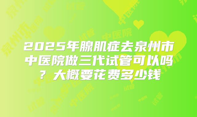 2025年腺肌症去泉州市中医院做三代试管可以吗?大概要花费多少钱