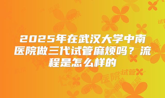 2025年在武汉大学中南医院做三代试管麻烦吗?流程是怎么样的