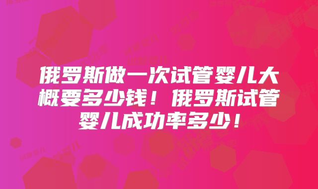 俄罗斯做一次试管婴儿大概要多少钱！俄罗斯试管婴儿成功率多少！