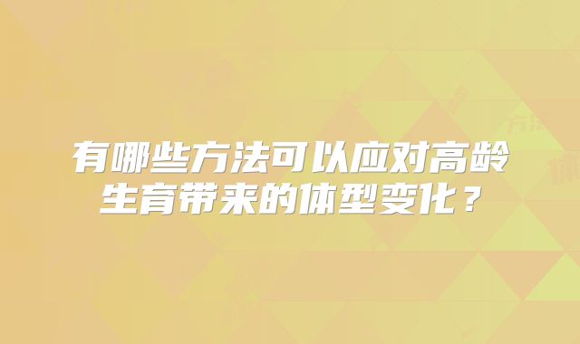 有哪些方法可以应对高龄生育带来的体型变化？