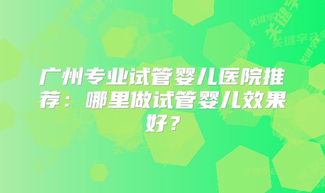 广州专业试管婴儿医院推荐:哪里做试管婴儿效果好?