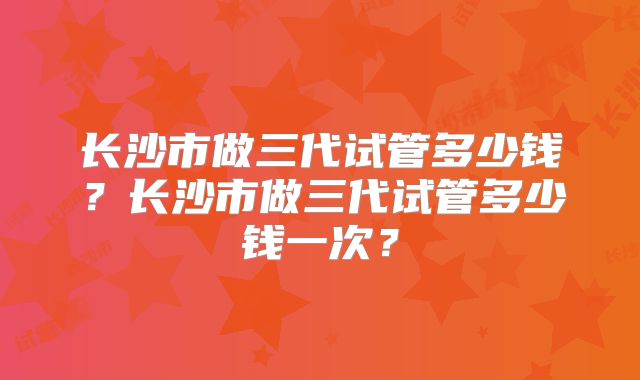 长沙市做三代试管多少钱?长沙市做三代试管多少钱一次?