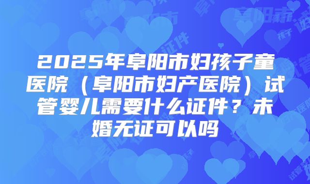 2025年阜阳市妇孩子童医院（阜阳市妇产医院）试管婴儿需要什么证件？未婚无证可以吗