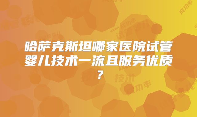 哈萨克斯坦哪家医院试管婴儿技术一流且服务优质?
