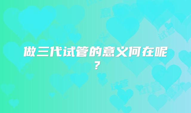 做三代试管的意义何在呢?