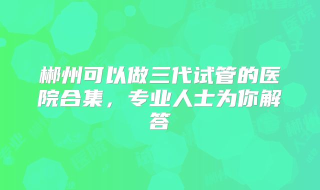郴州可以做三代试管的医院合集,专业人士为你解答