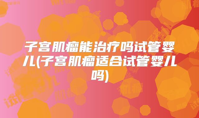子宫肌瘤能治疗吗试管婴儿(子宫肌瘤适合试管婴儿吗)