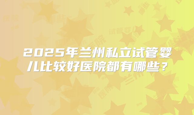 2025年兰州私立试管婴儿比较好医院都有哪些?