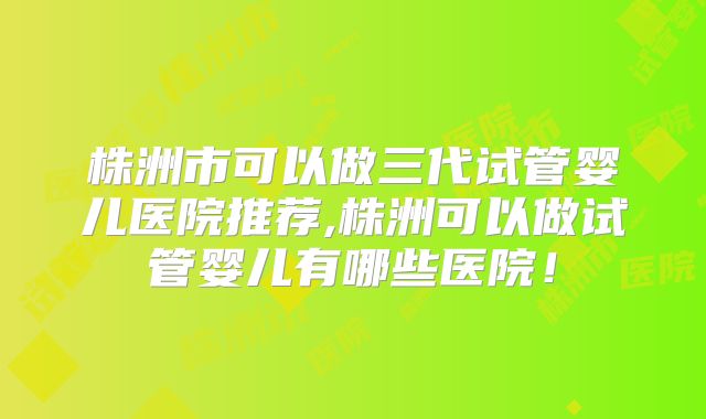株洲市可以做三代试管婴儿医院推荐,株洲可以做试管婴儿有哪些医院!