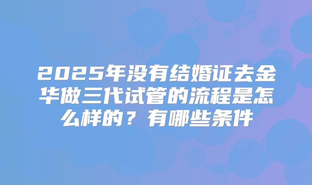 2025年没有结婚证去金华做三代试管的流程是怎么样的？有哪些条件