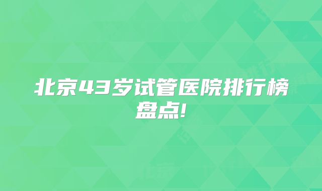北京43岁试管医院排行榜盘点!