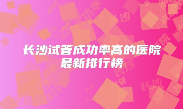 长沙试管成功率高的医院最新排行榜