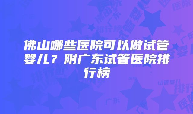 佛山哪些医院可以做试管婴儿？附广东试管医院排行榜