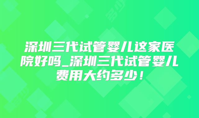 深圳三代试管婴儿这家医院好吗_深圳三代试管婴儿费用大约多少！