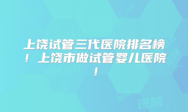 上饶试管三代医院排名榜!上饶市做试管婴儿医院!