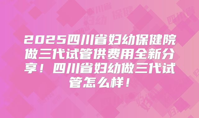 2025四川省妇幼保健院做三代试管供费用全新分享!四川省妇幼做三代试管怎么样!