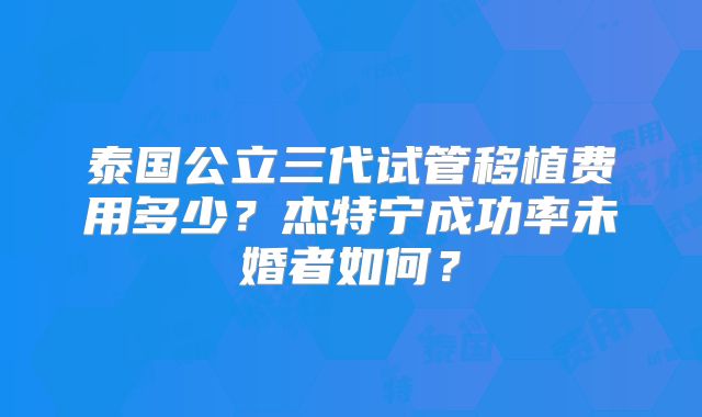 泰国公立三代试管移植费用多少?杰特宁成功率未婚者如何?