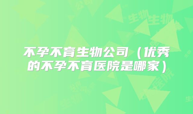 不孕不育生物公司（优秀的不孕不育医院是哪家）