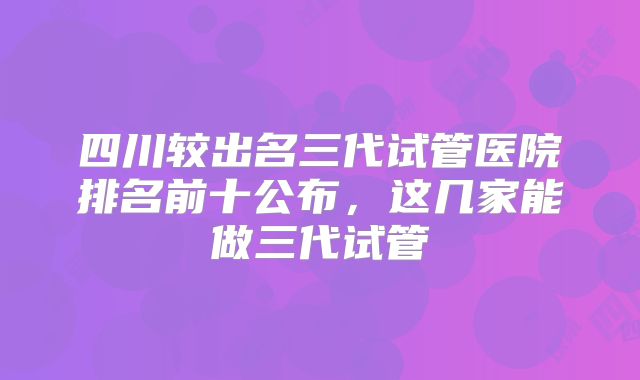 四川较出名三代试管医院排名前十公布,这几家能做三代试管