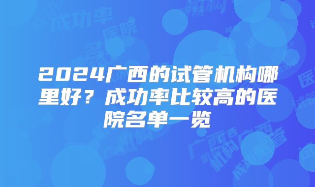 2024广西的试管机构哪里好?成功率比较高的医院名单一览