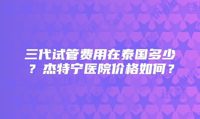 三代试管费用在泰国多少？杰特宁医院价格如何？