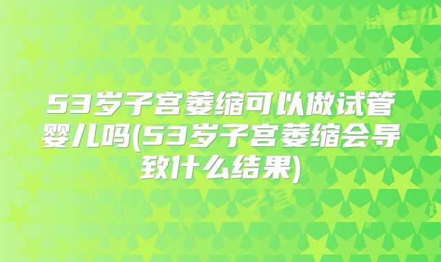 53岁子宫萎缩可以做试管婴儿吗(53岁子宫萎缩会导致什么结果)