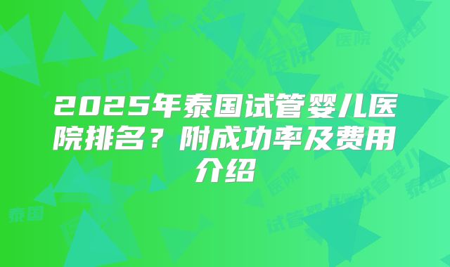 2025年泰国试管婴儿医院排名?附成功率及费用介绍