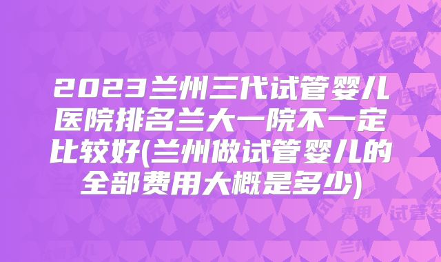2023兰州三代试管婴儿医院排名兰大一院不一定比较好(兰州做试管婴儿的全部费用大概是多少)