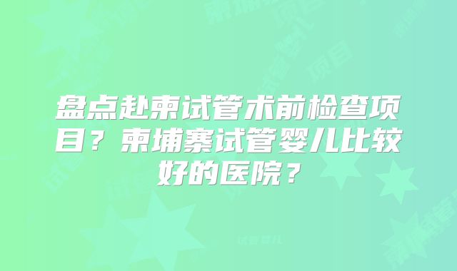 盘点赴柬试管术前检查项目？柬埔寨试管婴儿比较好的医院？