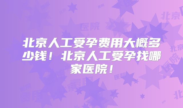 北京人工受孕费用大概多少钱!北京人工受孕找哪家医院!
