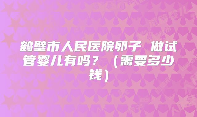 鹤壁市人民医院卵子 做试管婴儿有吗?(需要多少钱)