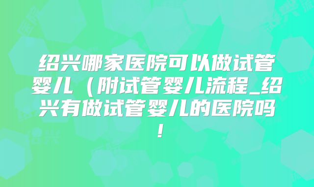 绍兴哪家医院可以做试管婴儿（附试管婴儿流程_绍兴有做试管婴儿的医院吗！