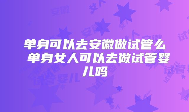 单身可以去安徽做试管么 单身女人可以去做试管婴儿吗