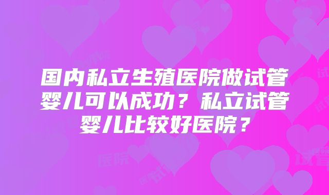 国内私立生殖医院做试管婴儿可以成功?私立试管婴儿比较好医院?