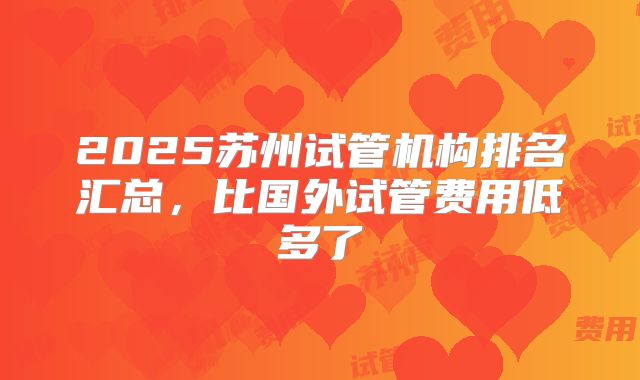 2025苏州试管机构排名汇总，比国外试管费用低多了